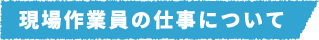 現場作業員の仕事について